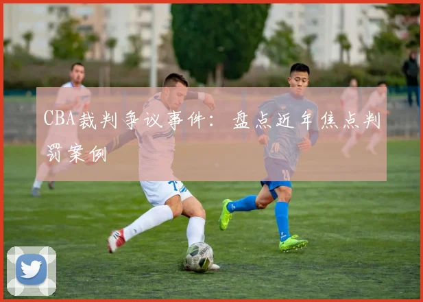 CBA裁判争议事件：盘点近年焦点判罚案例