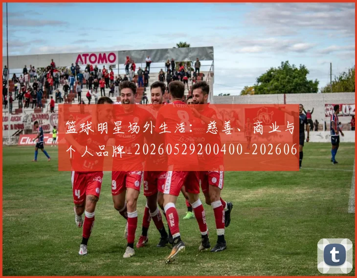 篮球明星场外生活：慈善、商业与个人品牌_20260529200400_20260610000457