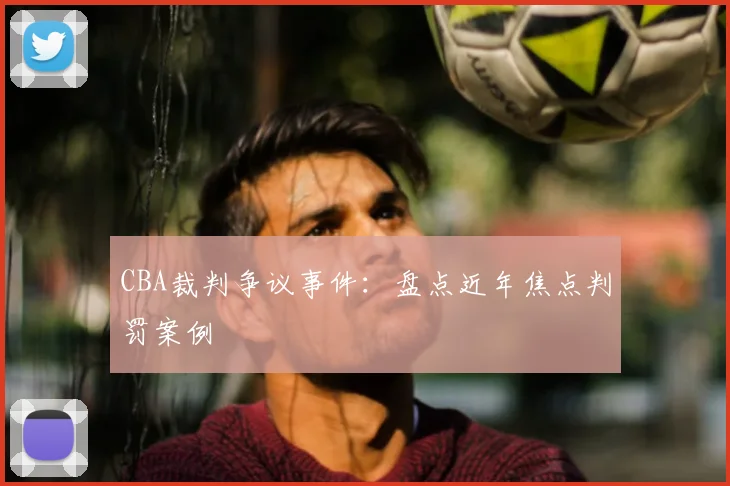 CBA裁判争议事件：盘点近年焦点判罚案例