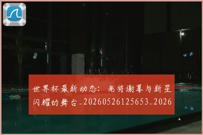 世界杯最新动态：老将谢幕与新星闪耀的舞台_20260526125653_20260607160403