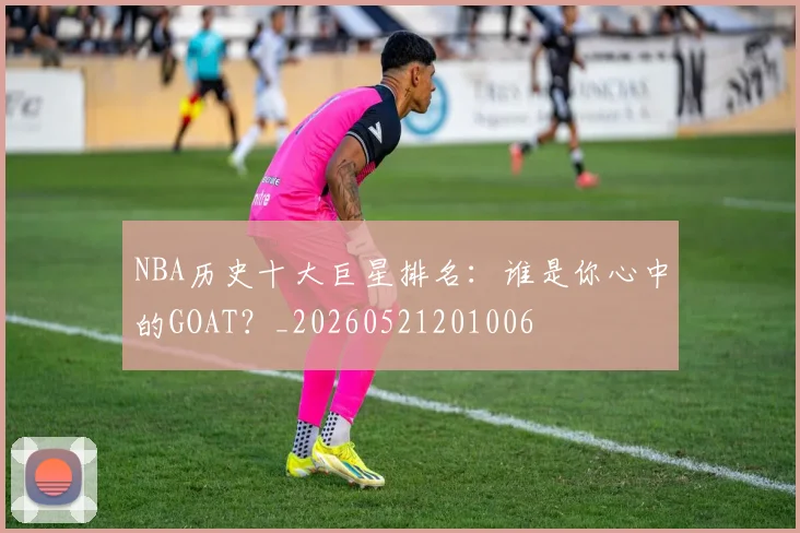 NBA历史十大巨星排名:谁是你心中的GOAT?_20260521201006