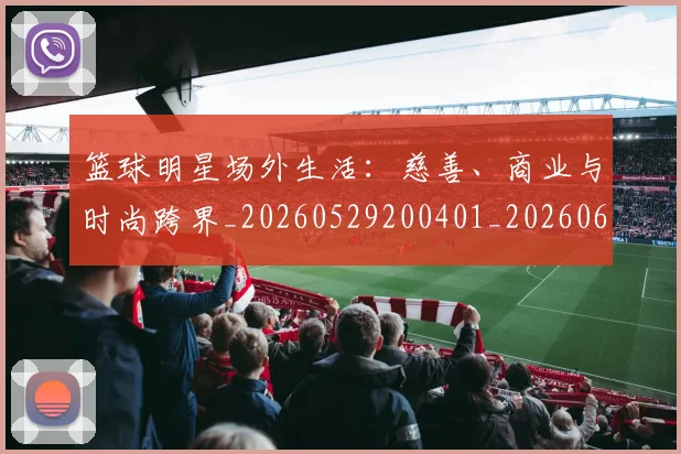 篮球明星场外生活：慈善、商业与时尚跨界_20260529200401_20260610000517